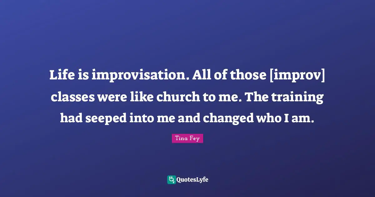 Life is improvisation. All of those [improv] classes were like church to me. The training had seeped into me and changed who I am.