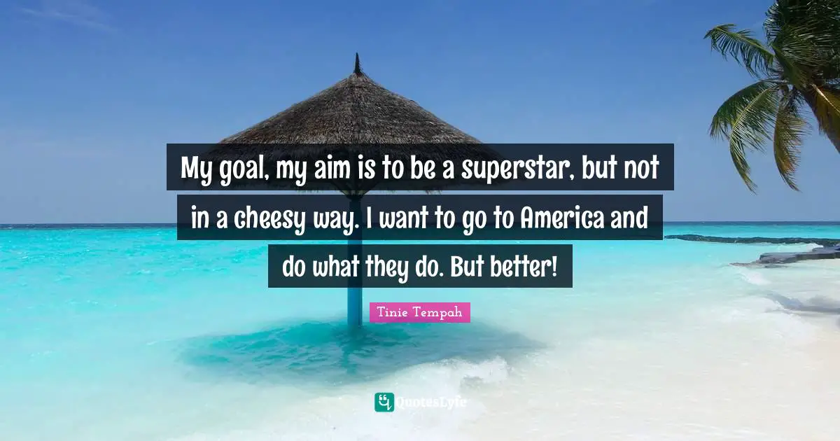 My goal, my aim is to be a superstar, but not in a cheesy way. I want to go to America and do what they do. But better!
