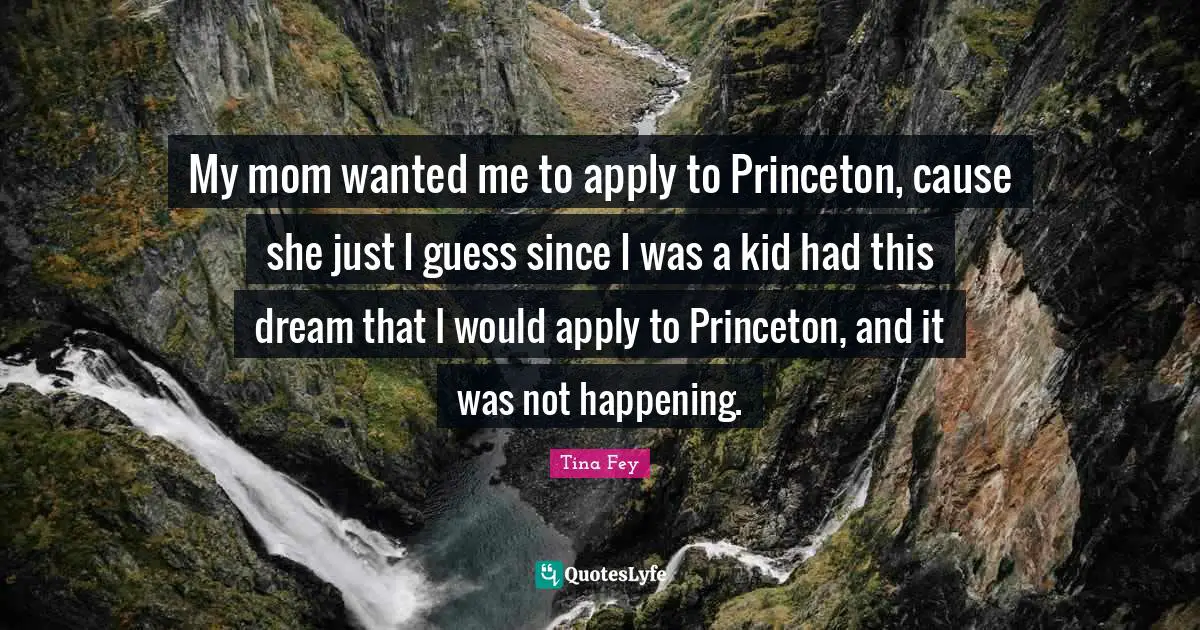 My mom wanted me to apply to Princeton, cause she just I guess since I was a kid had this dream that I would apply to Princeton, and it was not happening.