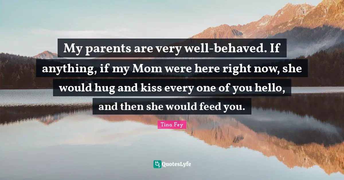 My parents are very well-behaved. If anything, if my Mom were here right now, she would hug and kiss every one of you hello, and then she would feed you.