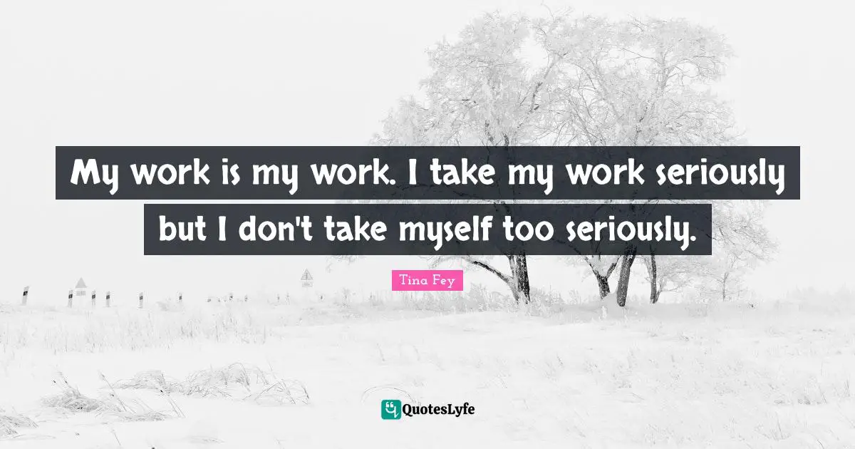 My work is my work. I take my work seriously but I don't take myself too seriously.