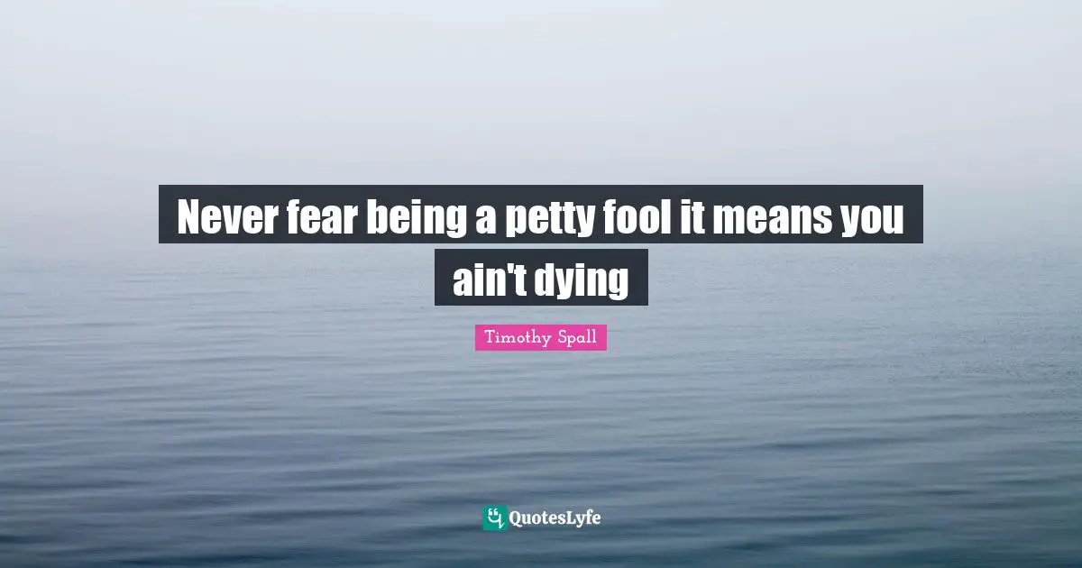 Never fear being a petty fool it means you ain't dying