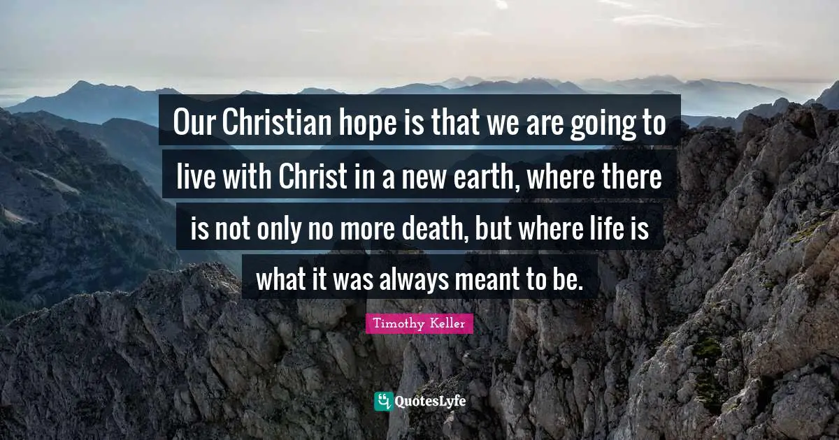 Our Christian hope is that we are going to live with Christ in a new earth, where there is not only no more death, but where life is what it was always meant to be.