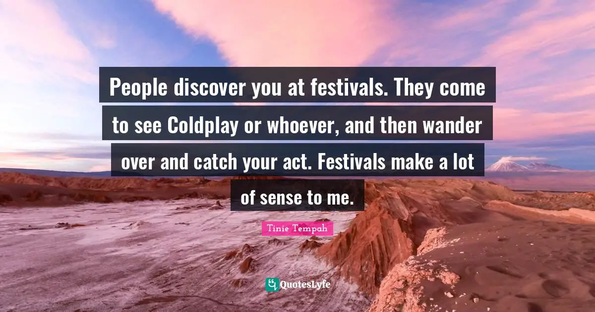People discover you at festivals. They come to see Coldplay or whoever, and then wander over and catch your act. Festivals make a lot of sense to me.