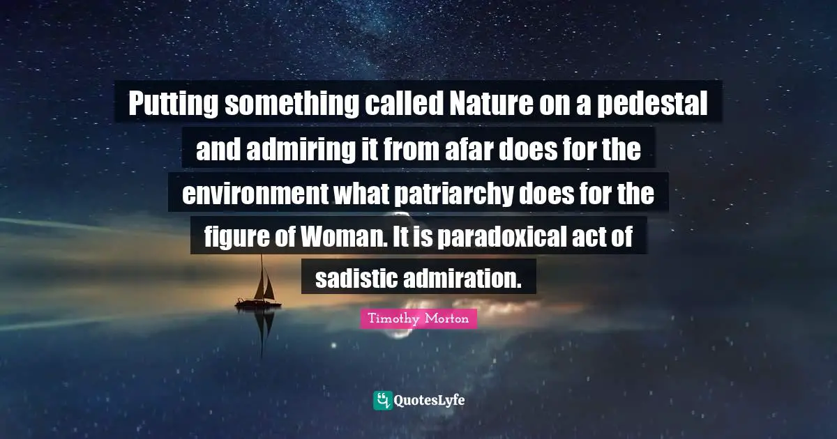 Putting something called Nature on a pedestal and admiring it from afar does for the environment what patriarchy does for the figure of Woman. It is paradoxical act of sadistic admiration.