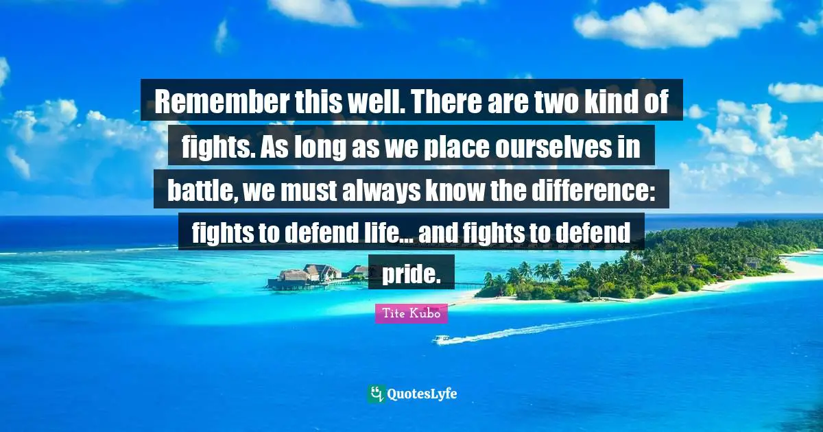 Remember this well. There are two kind of fights. As long as we place ourselves in battle, we must always know the difference: fights to defend life... and fights to defend pride.