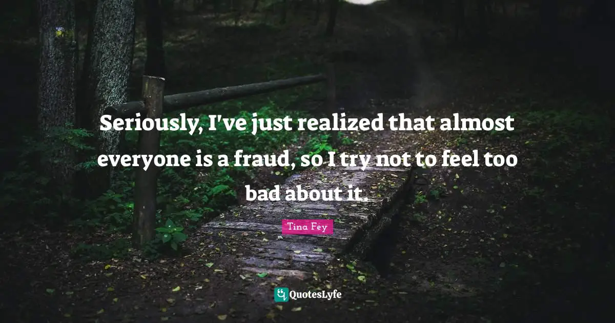 Seriously, I've just realized that almost everyone is a fraud, so I try not to feel too bad about it.