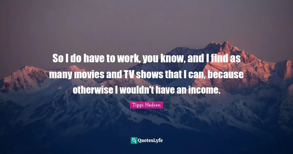 So I do have to work, you know, and I find as many movies and TV shows that I can, because otherwise I wouldn't have an income.