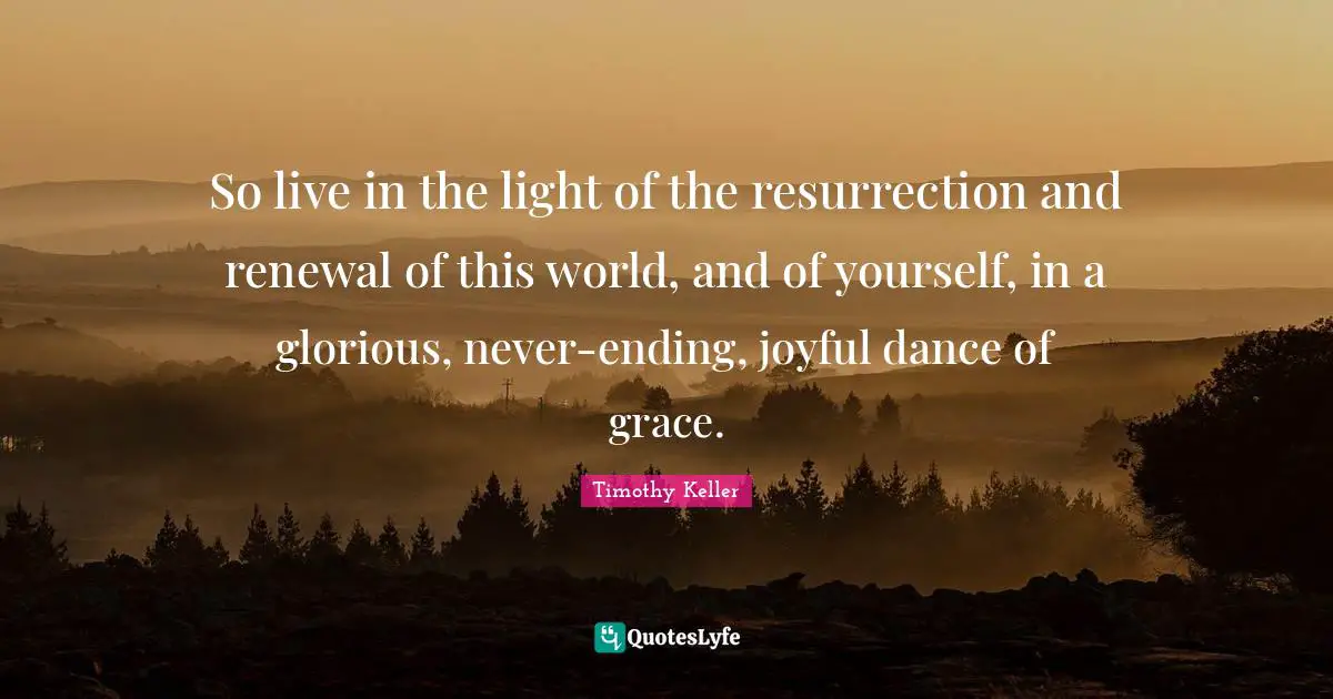 So live in the light of the resurrection and renewal of this world, and of yourself, in a glorious, never-ending, joyful dance of grace.