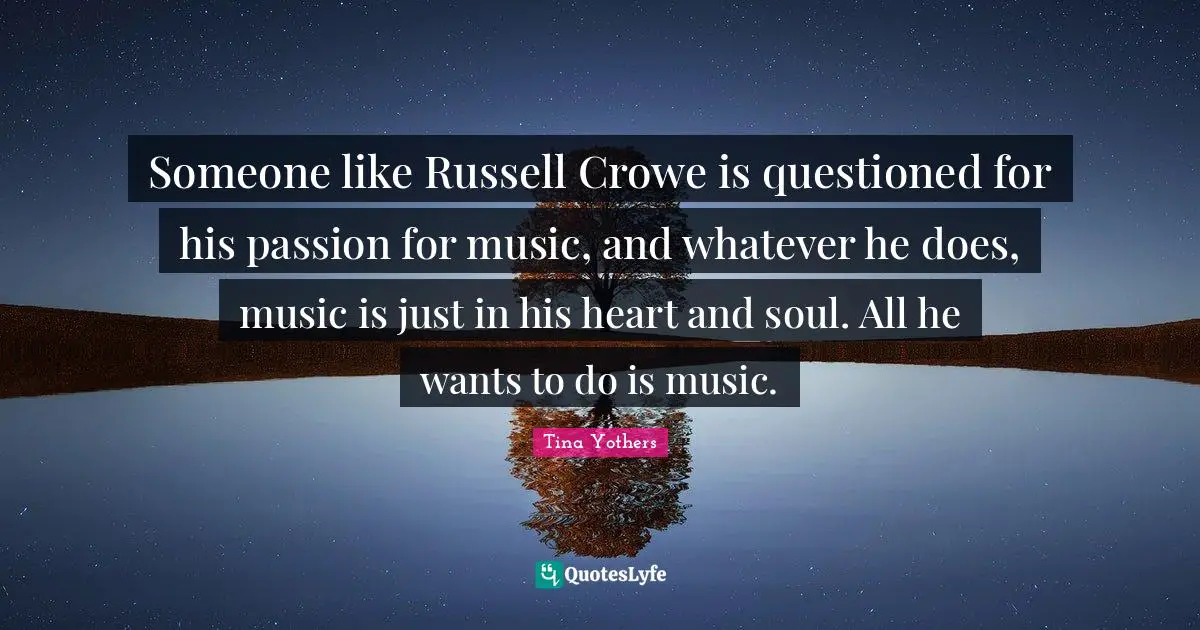 Someone like Russell Crowe is questioned for his passion for music, and whatever he does, music is just in his heart and soul. All he wants to do is music.