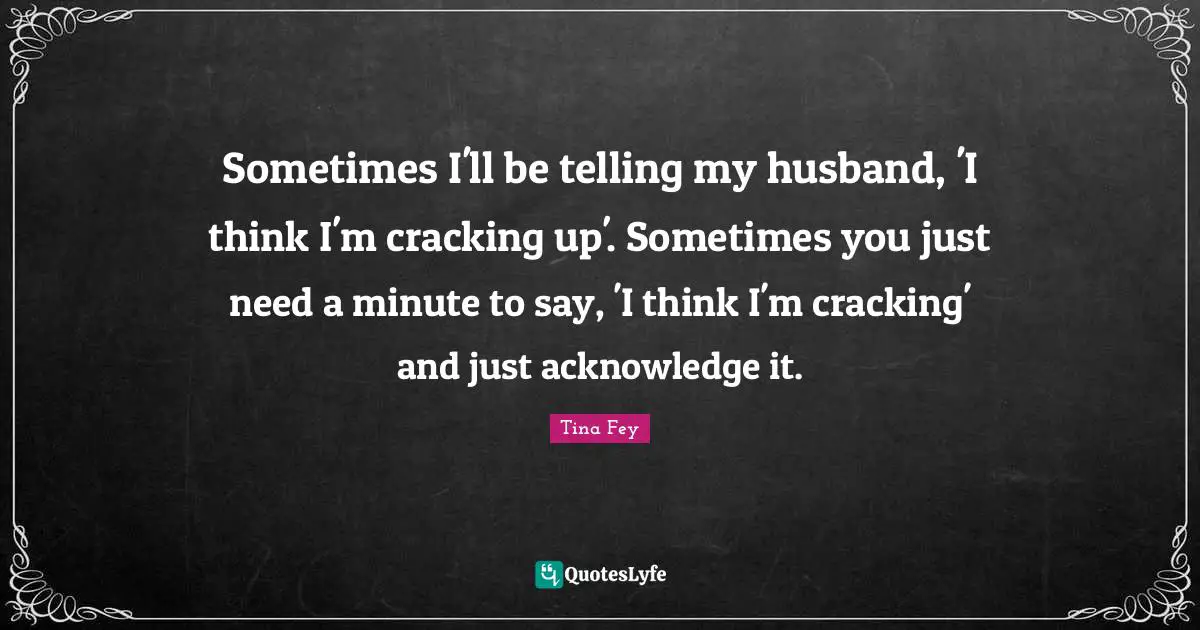 Sometimes I'll be telling my husband, 'I think I'm cracking up'. Sometimes you just need a minute to say, 'I think I'm cracking' and just acknowledge it.