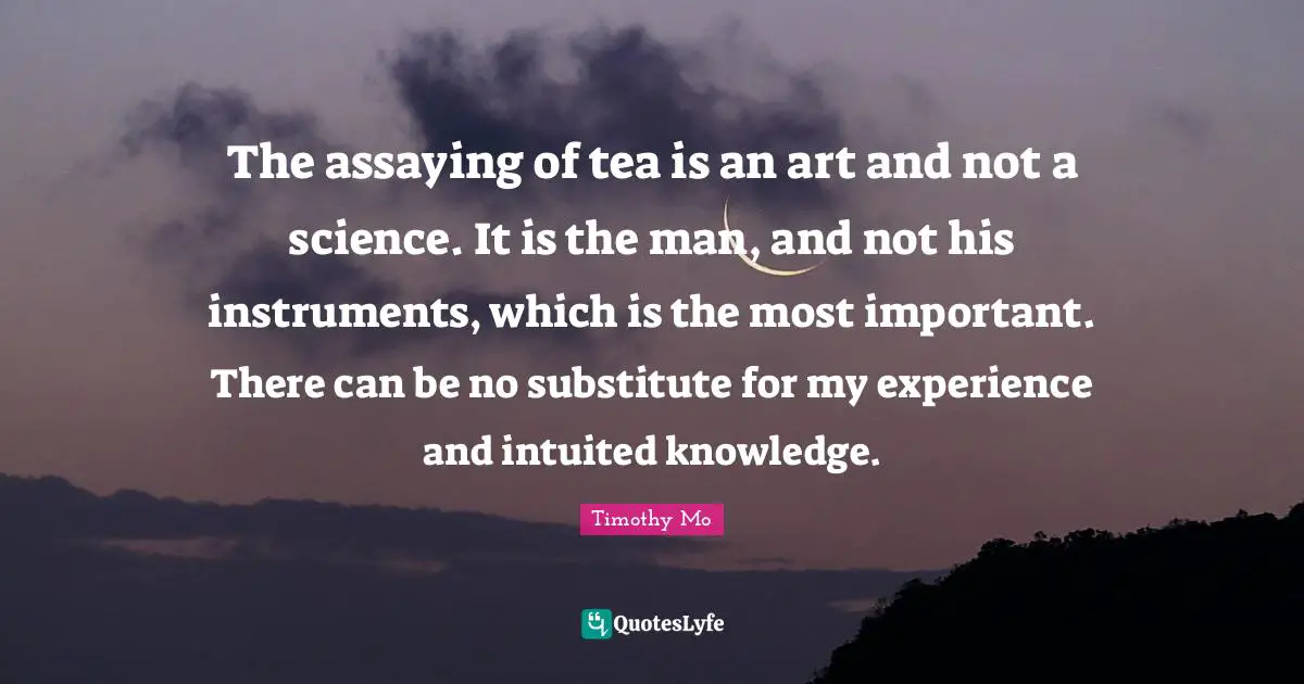 The assaying of tea is an art and not a science. It is the man, and not his instruments, which is the most important. There can be no substitute for my experience and intuited knowledge.