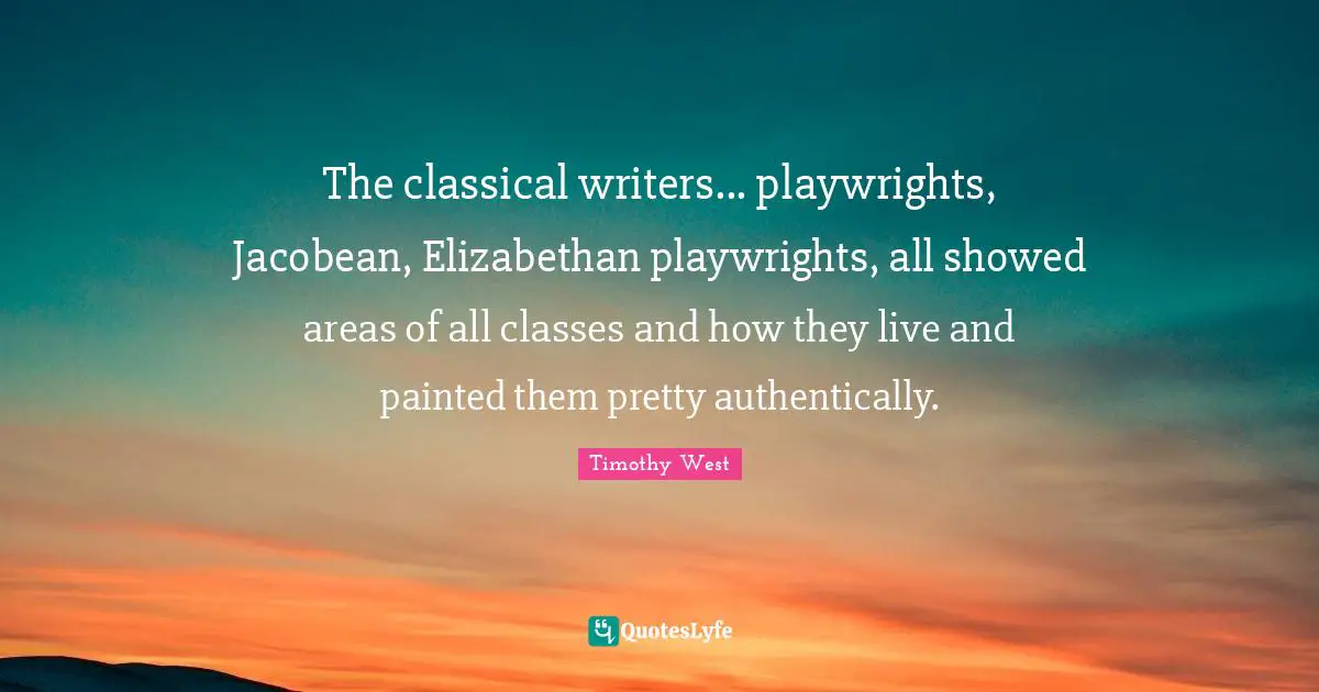 The classical writers... playwrights, Jacobean, Elizabethan playwrights, all showed areas of all classes and how they live and painted them pretty authentically.
