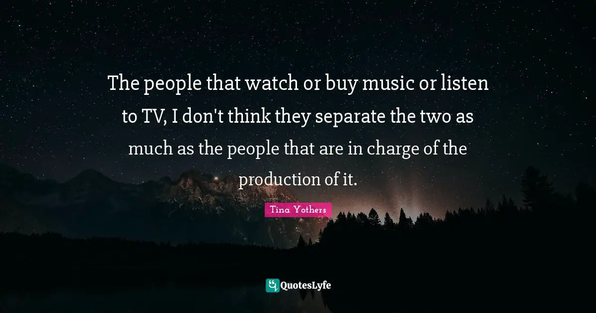 The people that watch or buy music or listen to TV, I don't think they separate the two as much as the people that are in charge of the production of it.