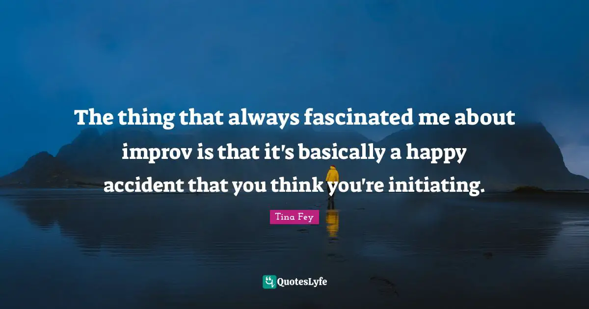 The thing that always fascinated me about improv is that it's basically a happy accident that you think you're initiating.