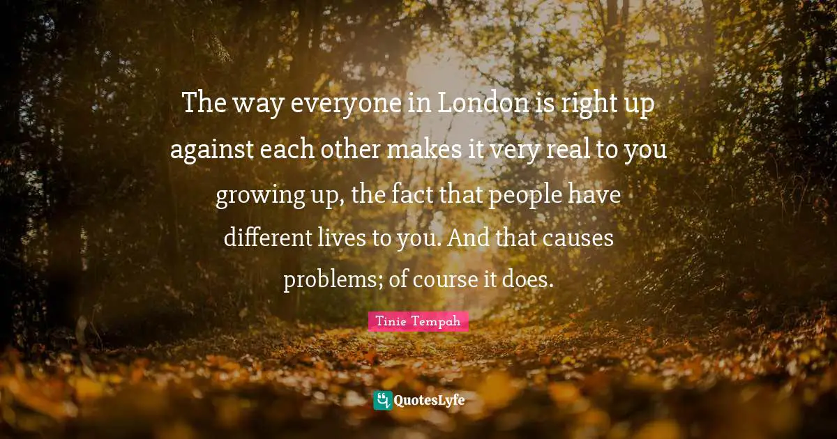 The way everyone in London is right up against each other makes it very real to you growing up, the fact that people have different lives to you. And that causes problems; of course it does.