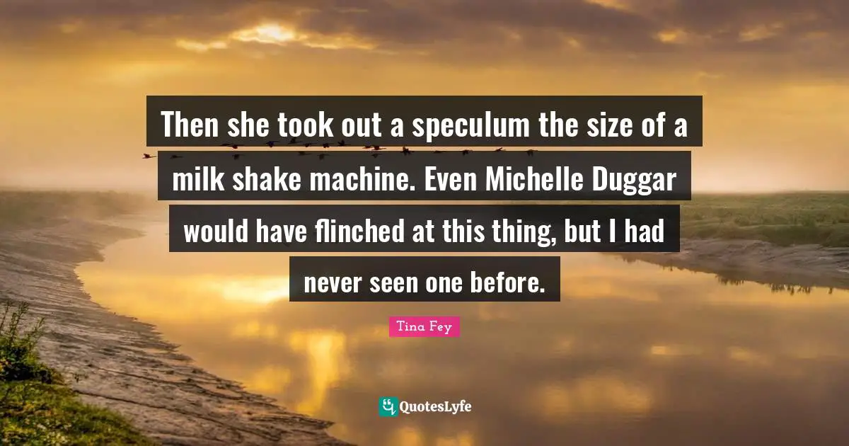 Then she took out a speculum the size of a milk shake machine. Even Michelle Duggar would have flinched at this thing, but I had never seen one before.