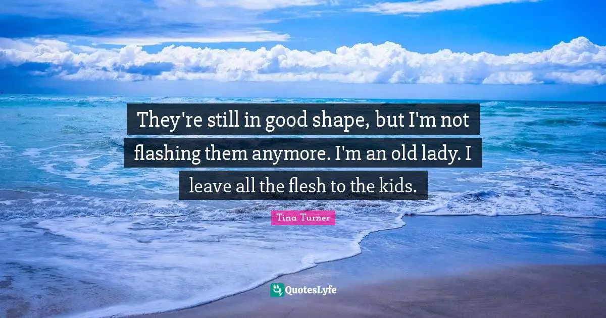 They're still in good shape, but I'm not flashing them anymore. I'm an old lady. I leave all the flesh to the kids.