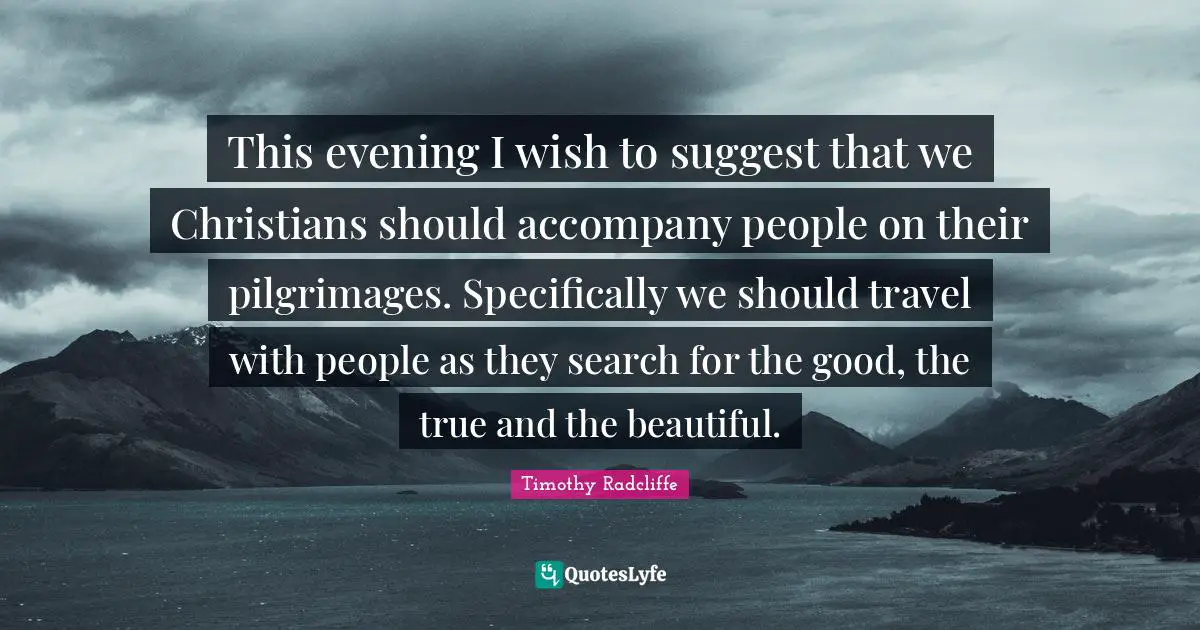 This evening I wish to suggest that we Christians should accompany people on their pilgrimages. Specifically we should travel with people as they search for the good, the true and the beautiful.