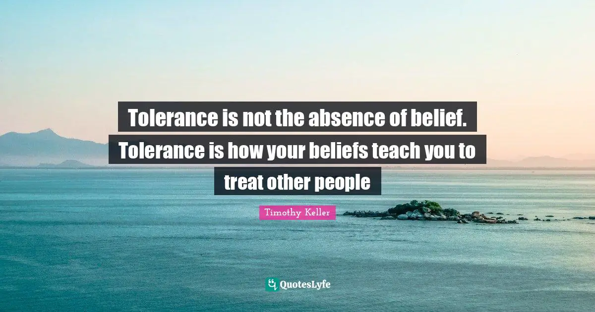 Tolerance is not the absence of belief. Tolerance is how your beliefs teach you to treat other people