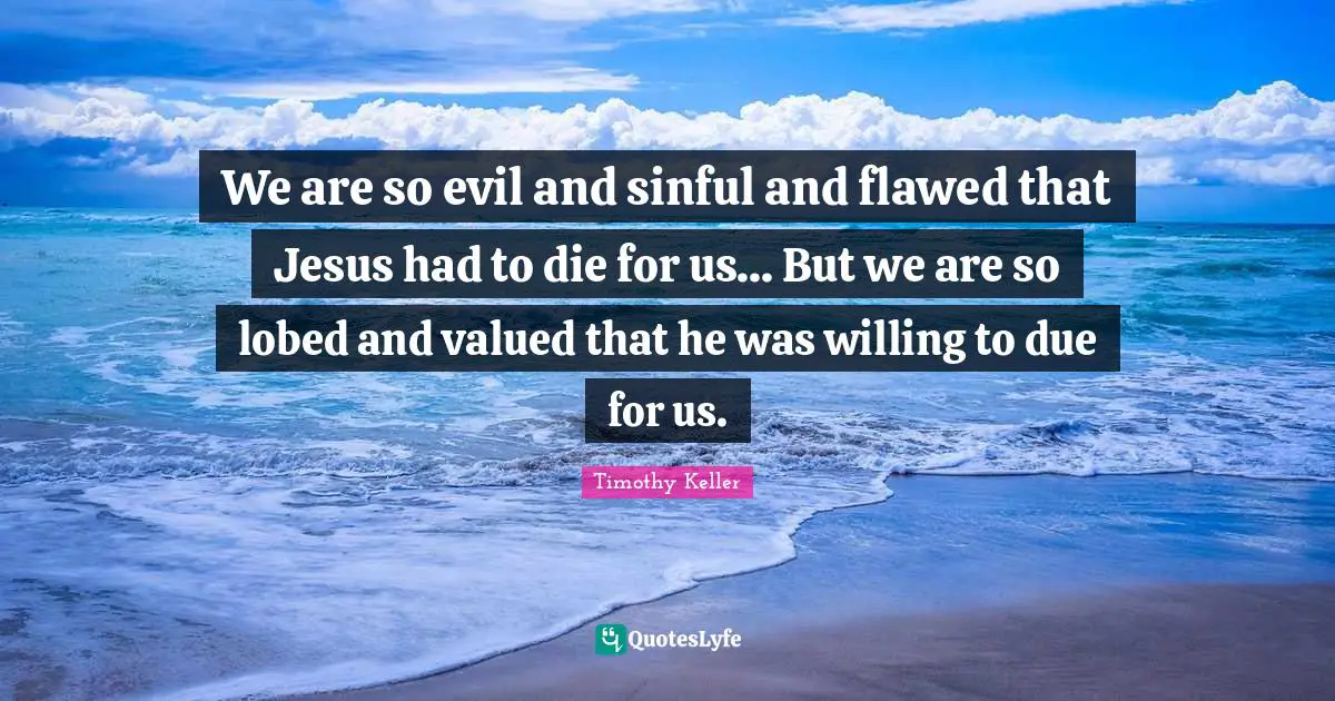 We are so evil and sinful and flawed that Jesus had to die for us... But we are so lobed and valued that he was willing to due for us.