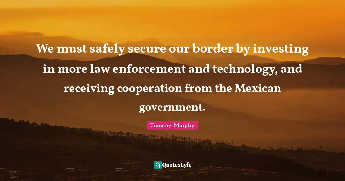 We must safely secure our border by investing in more law enforcement and technology, and receiving cooperation from the Mexican government.