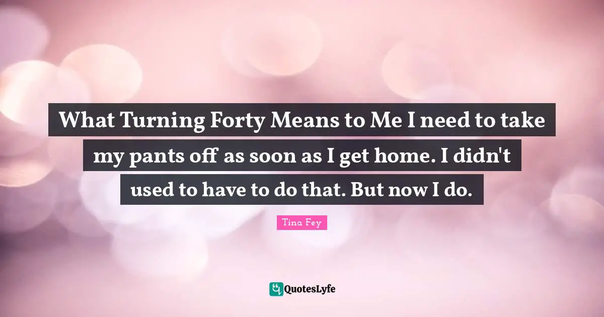 What Turning Forty Means to Me I need to take my pants off as soon as I get home. I didn't used to have to do that. But now I do.
