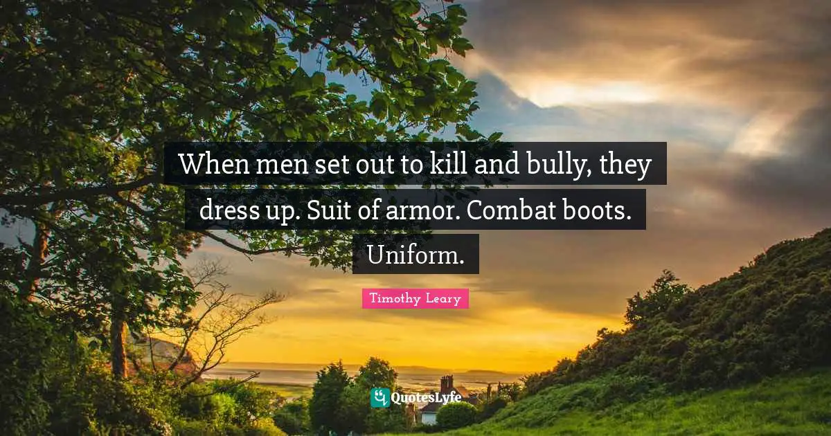 When men set out to kill and bully, they dress up. Suit of armor. Combat boots. Uniform.