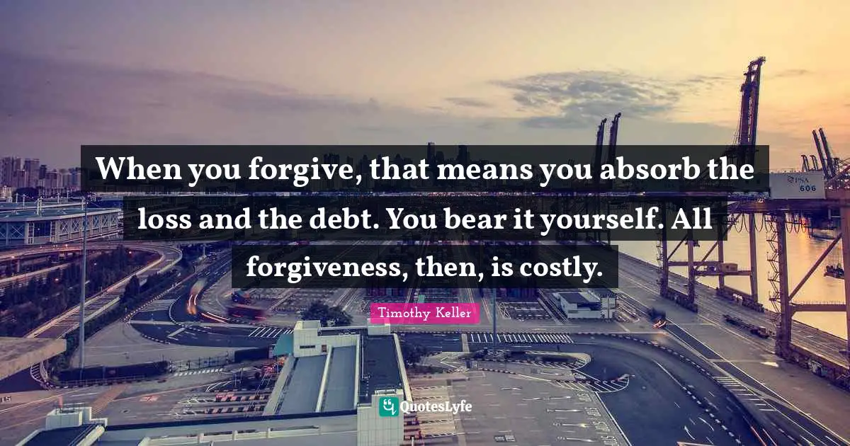 Timothy Keller Quotes: "When you forgive, that means you absorb the loss and the debt. You bear it yourself. All forgiveness, then, is costly."