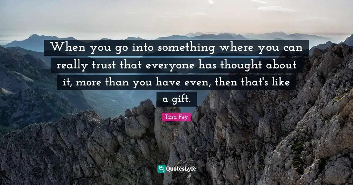 When you go into something where you can really trust that everyone has thought about it, more than you have even, then that's like a gift.