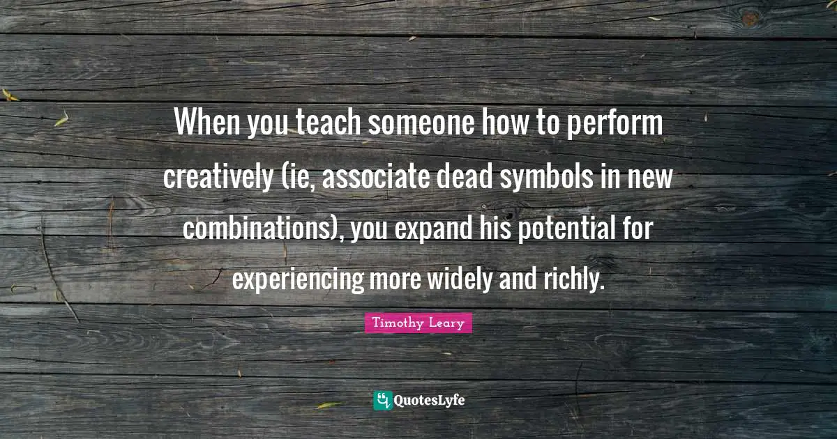 When you teach someone how to perform creatively (ie, associate dead symbols in new combinations), you expand his potential for experiencing more widely and richly.