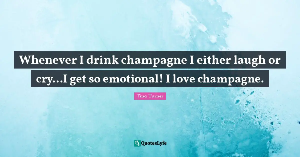 Whenever I drink champagne I either laugh or cry...I get so emotional! I love champagne.
