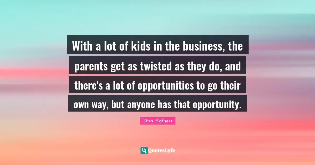 With a lot of kids in the business, the parents get as twisted as they do, and there's a lot of opportunities to go their own way, but anyone has that opportunity.