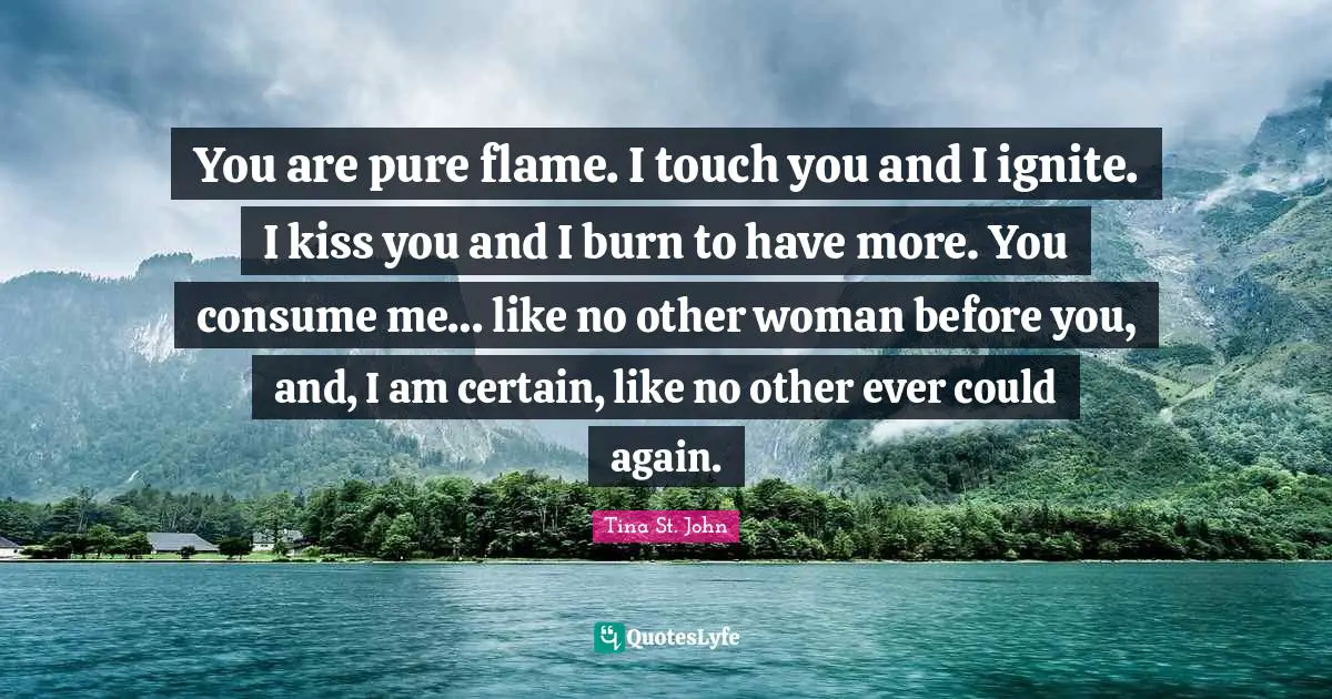 Ignite Quotes: "You are pure flame. I touch you and I ignite. I kiss you and I burn to have more. You consume me… like no other woman before you, and, I am certain, like no other ever could again."