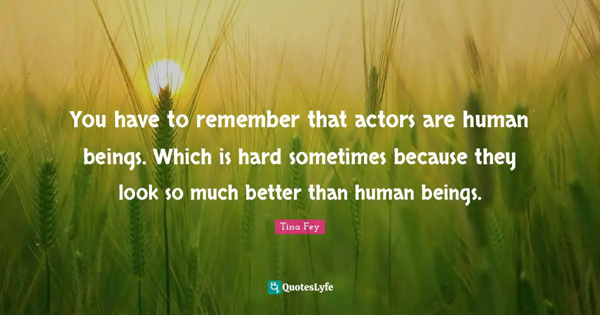 You have to remember that actors are human beings. Which is hard sometimes because they look so much better than human beings.