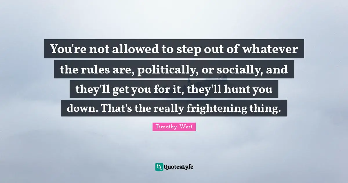 You're not allowed to step out of whatever the rules are, politically, or socially, and they'll get you for it, they'll hunt you down. That's the really frightening thing.