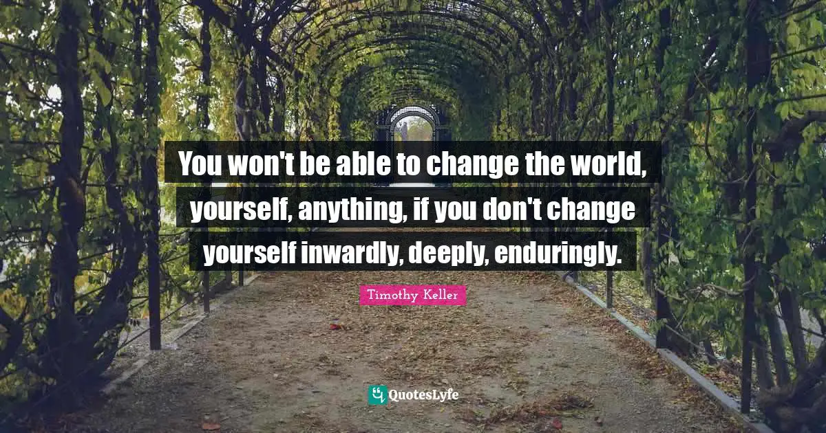 You won't be able to change the world, yourself, anything, if you don't change yourself inwardly, deeply, enduringly.