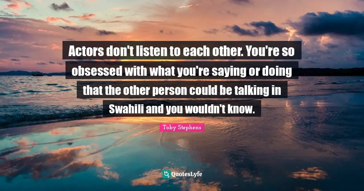 Actors don't listen to each other. You're so obsessed with what you're saying or doing that the other person could be talking in Swahili and you wouldn't know.