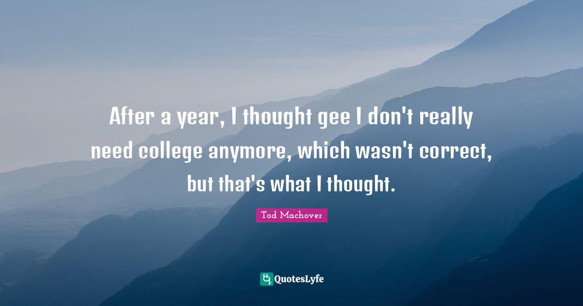 After a year, I thought gee I don't really need college anymore, which wasn't correct, but that's what I thought.