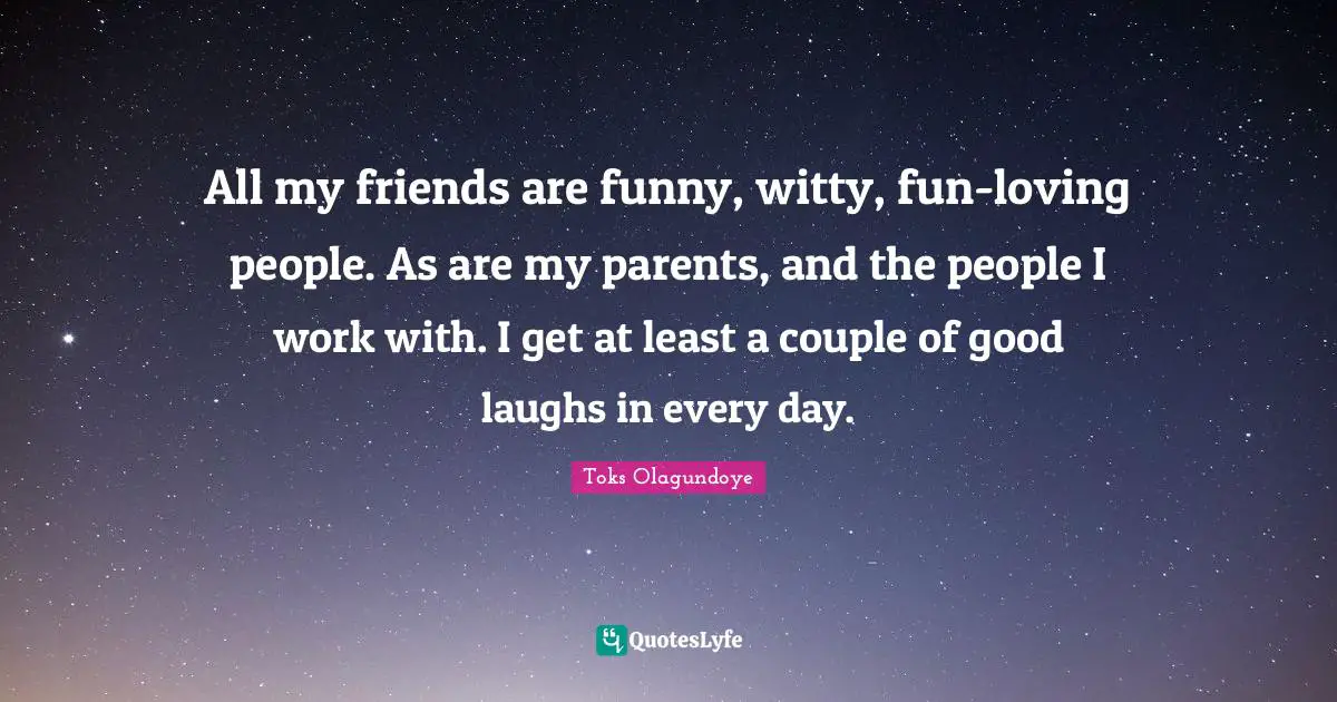 All my friends are funny, witty, fun-loving people. As are my parents, and the people I work with. I get at least a couple of good laughs in every day.