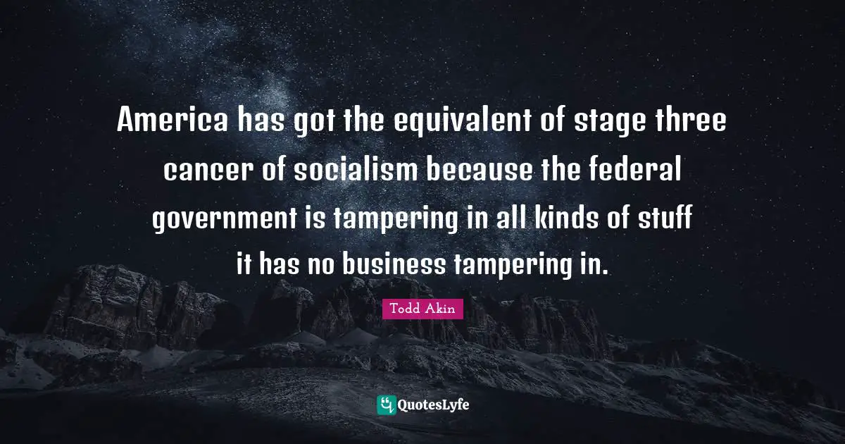 America has got the equivalent of stage three cancer of socialism because the federal government is tampering in all kinds of stuff it has no business tampering in.