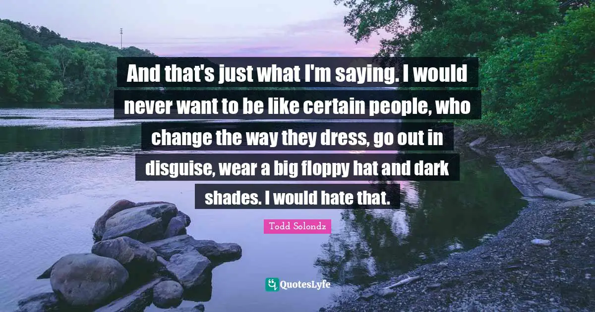 And that's just what I'm saying. I would never want to be like certain people, who change the way they dress, go out in disguise, wear a big floppy hat and dark shades. I would hate that.