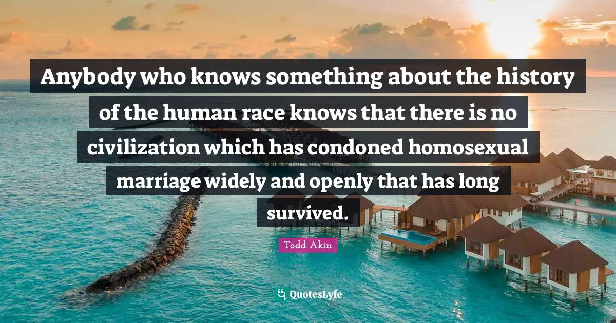 Anybody who knows something about the history of the human race knows that there is no civilization which has condoned homosexual marriage widely and openly that has long survived.