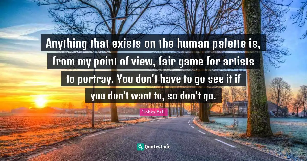 Anything that exists on the human palette is, from my point of view, fair game for artists to portray. You don't have to go see it if you don't want to, so don't go.