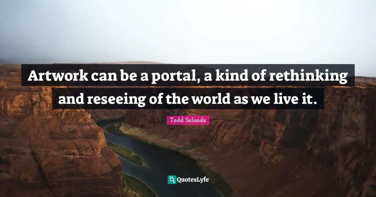 Artwork can be a portal, a kind of rethinking and reseeing of the world as we live it.