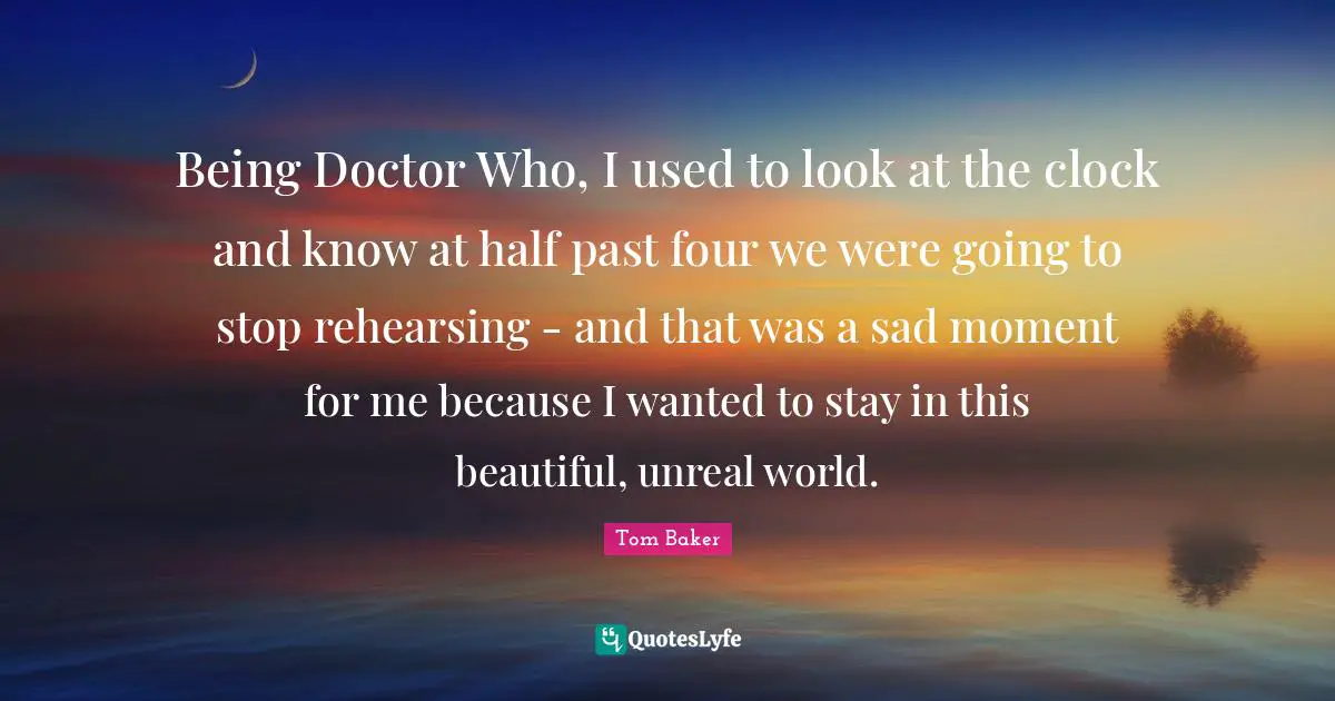 Unreal Quotes: "Being Doctor Who, I used to look at the clock and know at half past four we were going to stop rehearsing - and that was a sad moment for me because I wanted to stay in this beautiful, unreal world."