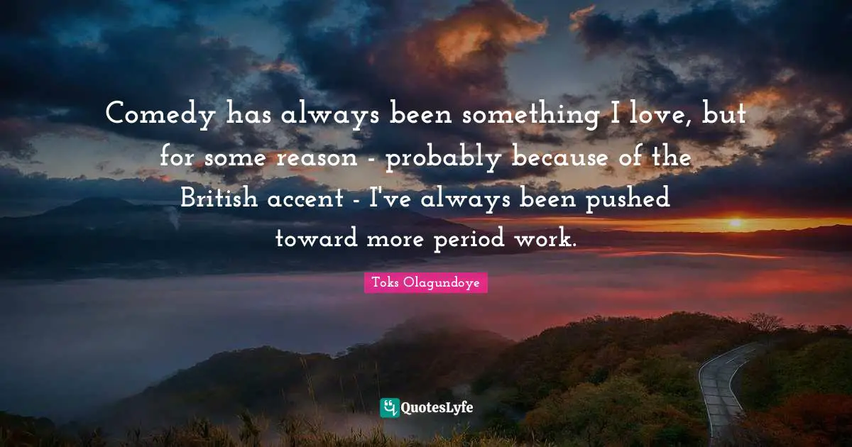 Comedy has always been something I love, but for some reason - probably because of the British accent - I've always been pushed toward more period work.