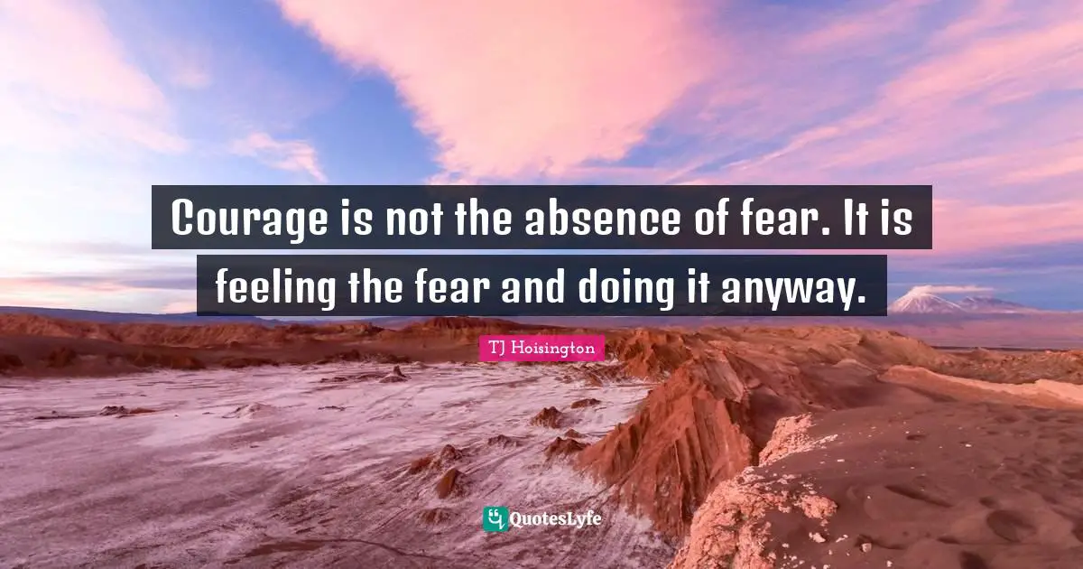 Courage is not the absence of fear. It is feeling the fear and doing it anyway.