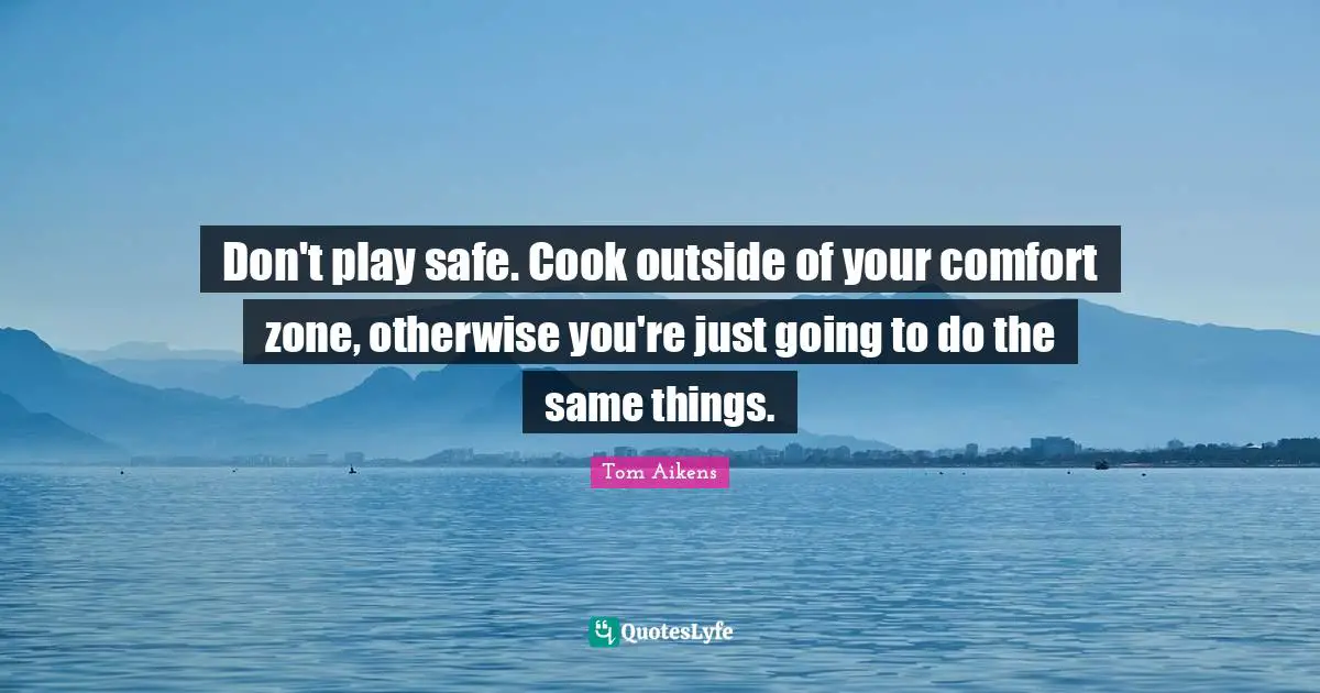 Don't play safe. Cook outside of your comfort zone, otherwise you're just going to do the same things.