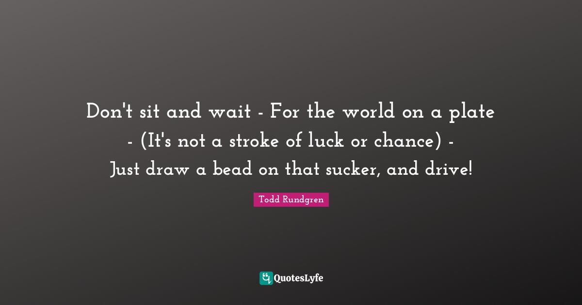 Don't sit and wait - For the world on a plate - (It's not a stroke of luck or chance) - Just draw a bead on that sucker, and drive!